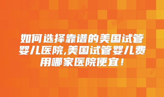 如何选择靠谱的美国试管婴儿医院,美国试管婴儿费用哪家医院便宜!