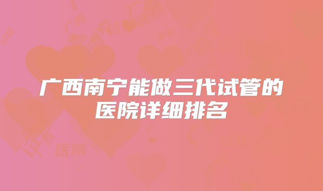 广西南宁能做三代试管的医院详细排名