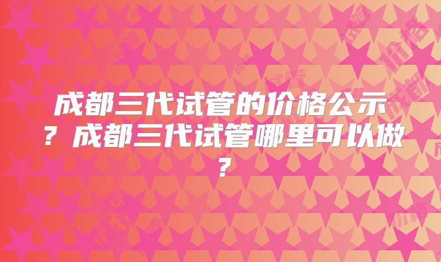 成都三代试管的价格公示？成都三代试管哪里可以做？