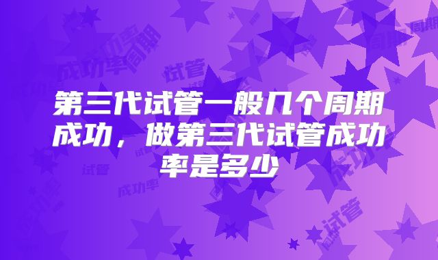 第三代试管一般几个周期成功，做第三代试管成功率是多少