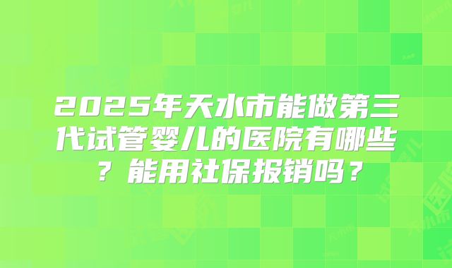 2025年天水市能做第三代试管婴儿的医院有哪些？能用社保报销吗？