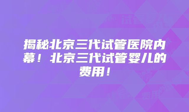 揭秘北京三代试管医院内幕!北京三代试管婴儿的费用!