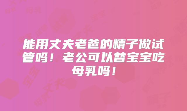 能用丈夫老爸的精子做试管吗!老公可以替宝宝吃母乳吗!