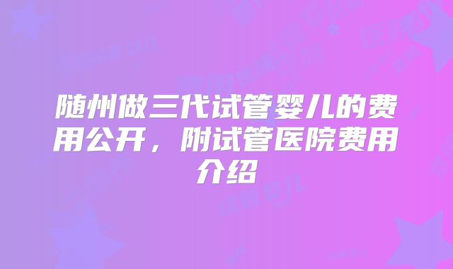 随州做三代试管婴儿的费用公开，附试管医院费用介绍