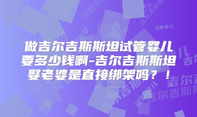 做吉尔吉斯斯坦试管婴儿要多少钱啊-吉尔吉斯斯坦娶老婆是直接绑架吗？！