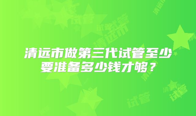 清远市做第三代试管至少要准备多少钱才够？