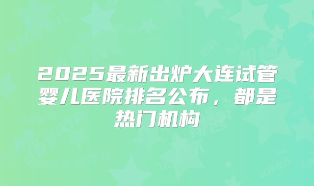 2025最新出炉大连试管婴儿医院排名公布，都是热门机构