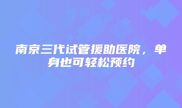 南京三代试管援助医院，单身也可轻松预约