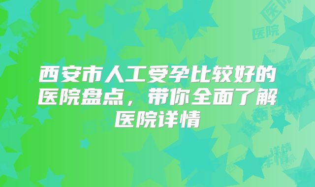 西安市人工受孕比较好的医院盘点，带你全面了解医院详情