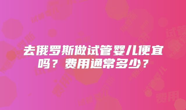 去俄罗斯做试管婴儿便宜吗?费用通常多少?