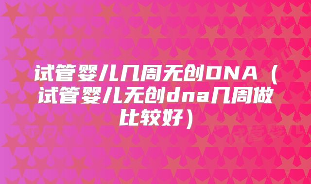 试管婴儿几周无创DNA（试管婴儿无创dna几周做比较好）