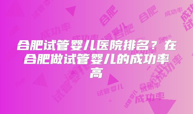 合肥试管婴儿医院排名？在合肥做试管婴儿的成功率高