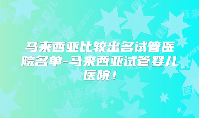 马来西亚比较出名试管医院名单-马来西亚试管婴儿医院！
