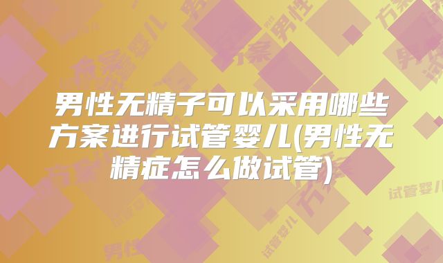 男性无精子可以采用哪些方案进行试管婴儿(男性无精症怎么做试管)