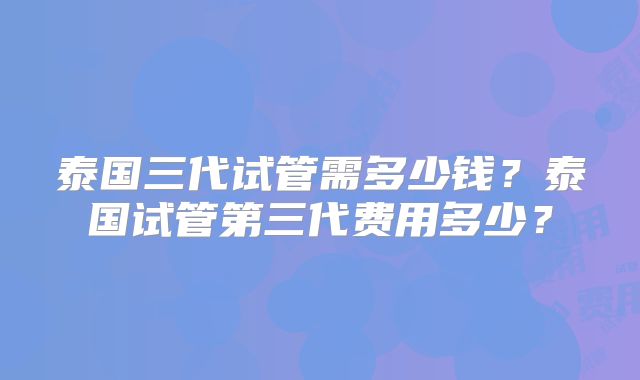 泰国三代试管需多少钱？泰国试管第三代费用多少？