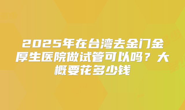 2025年在台湾去金门金厚生医院做试管可以吗?大概要花多少钱