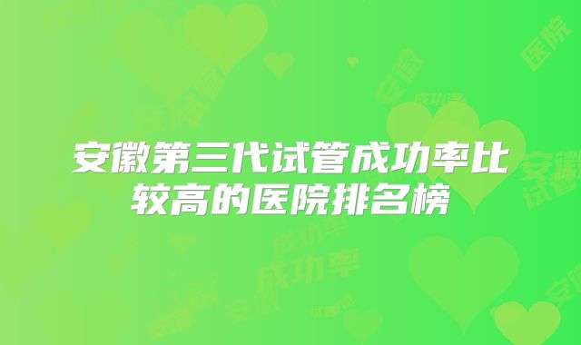 安徽第三代试管成功率比较高的医院排名榜