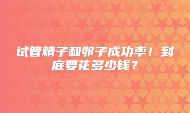 试管精子和卵子成功率!到底要花多少钱?