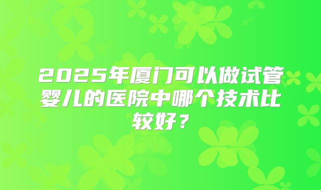 2025年厦门可以做试管婴儿的医院中哪个技术比较好？