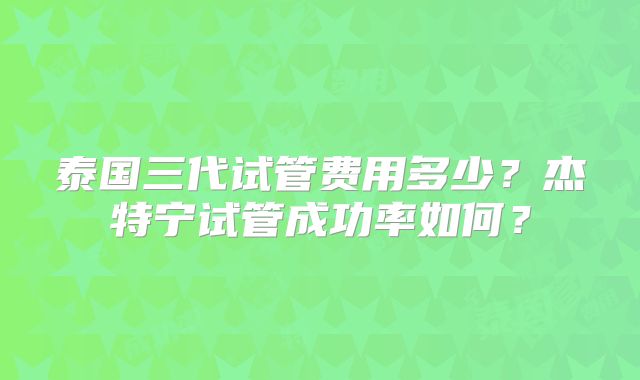泰国三代试管费用多少？杰特宁试管成功率如何？