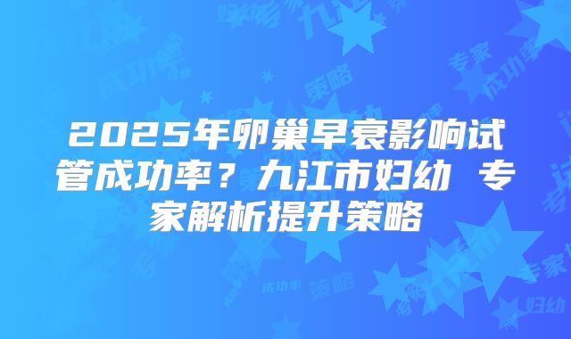 2025年卵巢早衰影响试管成功率？九江市妇幼 专家解析提升策略