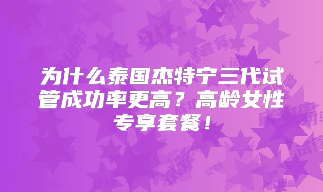 为什么泰国杰特宁三代试管成功率更高？高龄女性专享套餐！
