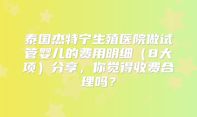 泰国杰特宁生殖医院做试管婴儿的费用明细(8大项)分享,你觉得收费合理吗?