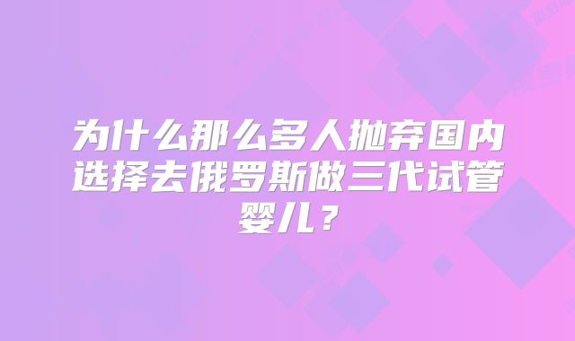 为什么那么多人抛弃国内选择去俄罗斯做三代试管婴儿?