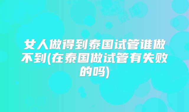 女人做得到泰国试管谁做不到(在泰国做试管有失败的吗)
