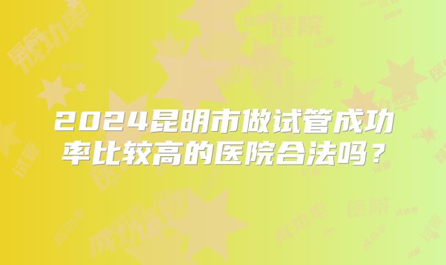 2024昆明市做试管成功率比较高的医院合法吗？