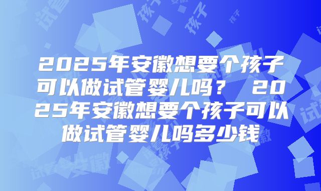 2025年安徽想要个孩子可以做试管婴儿吗？ 2025年安徽想要个孩子可以做试管婴儿吗多少钱