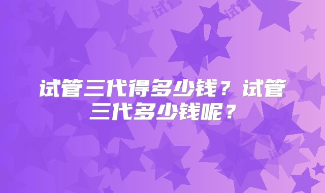 试管三代得多少钱？试管三代多少钱呢？