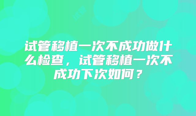 试管移植一次不成功做什么检查,试管移植一次不成功下次如何?