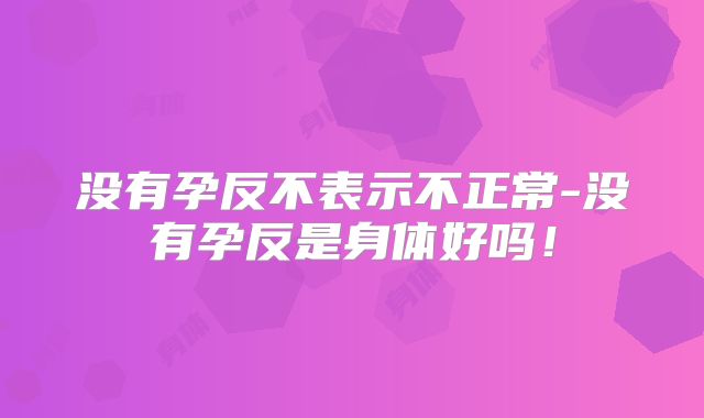 没有孕反不表示不正常-没有孕反是身体好吗！