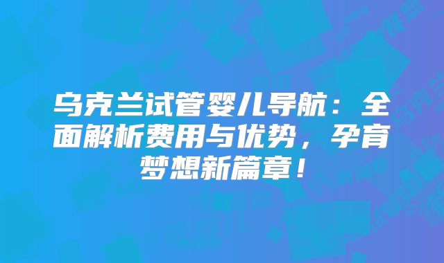乌克兰试管婴儿导航：全面解析费用与优势，孕育梦想新篇章！