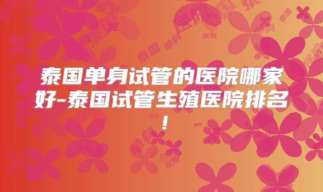 泰国单身试管的医院哪家好-泰国试管生殖医院排名！