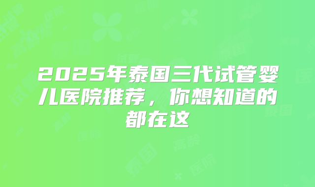 2025年泰国三代试管婴儿医院推荐,你想知道的都在这
