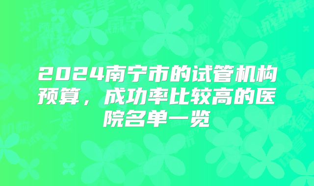2024南宁市的试管机构预算，成功率比较高的医院名单一览