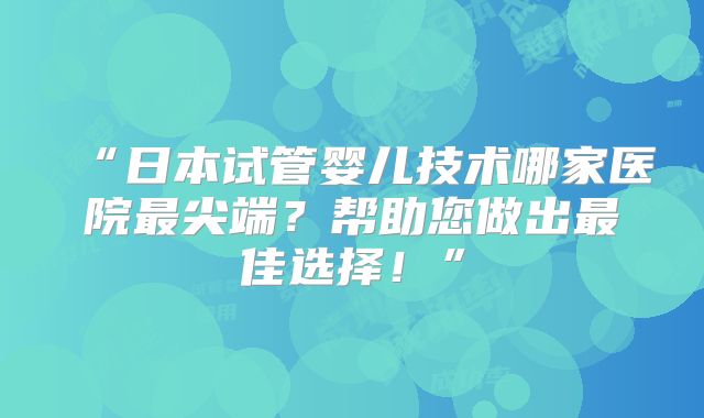 “日本试管婴儿技术哪家医院最尖端？帮助您做出最佳选择！”