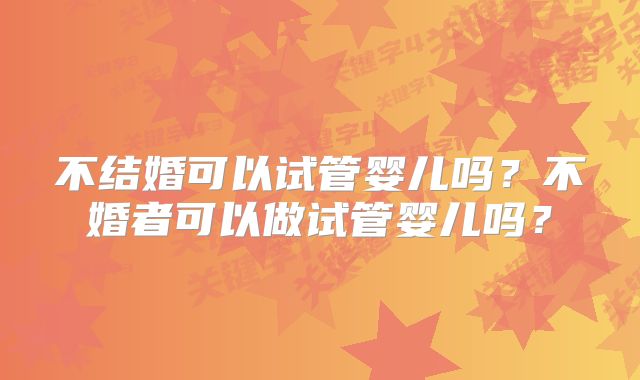 不结婚可以试管婴儿吗?不婚者可以做试管婴儿吗?