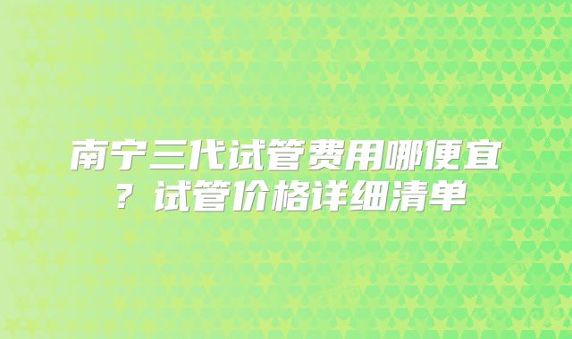 南宁三代试管费用哪便宜?试管价格详细清单