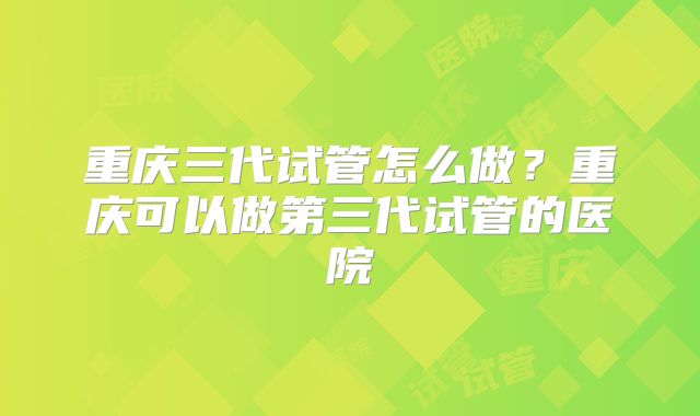 重庆三代试管怎么做？重庆可以做第三代试管的医院