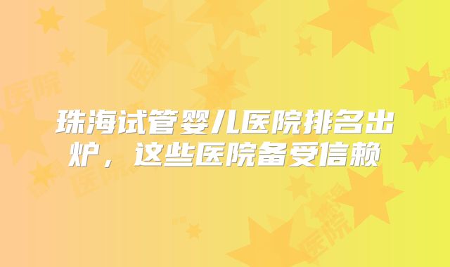 珠海试管婴儿医院排名出炉,这些医院备受信赖