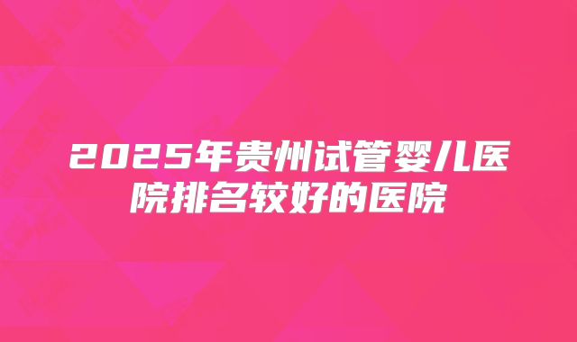 2025年贵州试管婴儿医院排名较好的医院