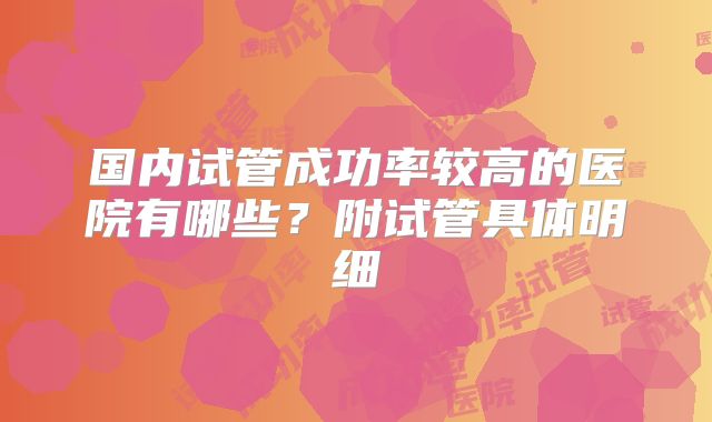 国内试管成功率较高的医院有哪些？附试管具体明细