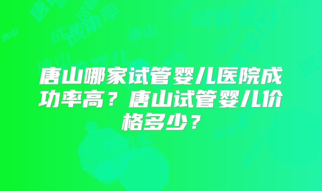 唐山哪家试管婴儿医院成功率高？唐山试管婴儿价格多少？