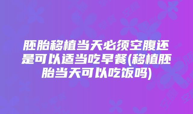 胚胎移植当天必须空腹还是可以适当吃早餐(移植胚胎当天可以吃饭吗)