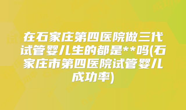 在石家庄第四医院做三代试管婴儿生的都是**吗(石家庄市第四医院试管婴儿成功率)