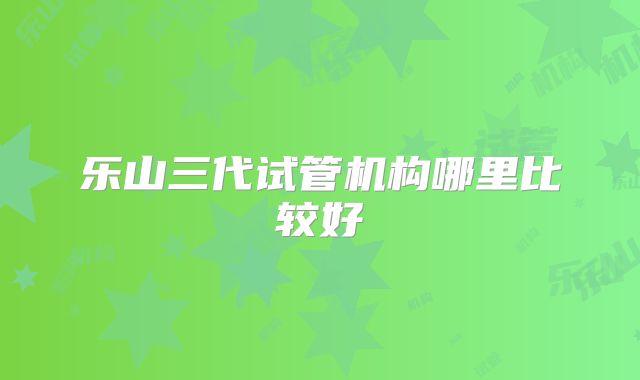 乐山三代试管机构哪里比较好