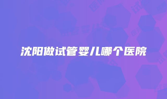 沈阳做试管婴儿哪个医院